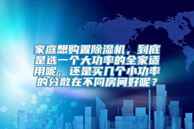 家庭想購置除濕機，到底是選一個大功率的全家適用呢，還是買幾個小功率的分散在不同房間好呢？